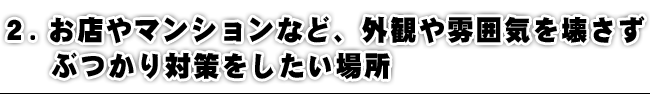 お店やマンションなど、外観や雰囲気を壊さず、ぶつかり対策をしたい場所