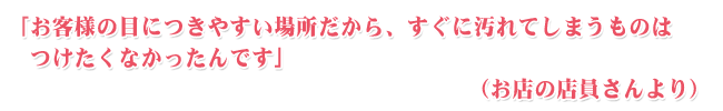 お客様の目に付きやすい場所だから、すぐに汚れてしまうものは、つけたくなかったんです