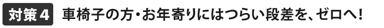 お年寄りにはつらい段差をゼロへ！