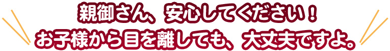 お子様から目を離しても、大丈夫ですよ